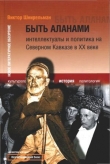 Книга Быть аланами: Интеллектуалы и политика на Северном Кавказе в XX веке автора Виктор Шнирельман