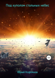 Книга Под куполом стальных небес автора Юрий Корочков