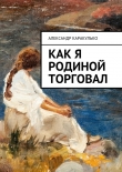 Книга Как я Родиной торговал автора Александр Каракулько
