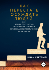 скачать книгу Как перестать осуждать людей, или Борьба со страстью осуждения в контексте православной аскетической психологии автора Иван Светлый