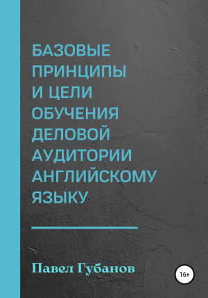 обложка книги Базовые принципы и цели обучения деловой аудитории английскому языку - Павел Губанов