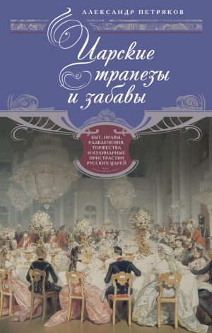 обложка книги Царские трапезы и забавы. Быт, нравы, развлечения, торжества и кулинарные пристрастия русских царей - Александр Петряков