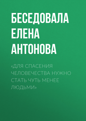 обложка книги «Для спасения человечества нужно стать чуть менее людьми» - Беседовала Елена Антонова