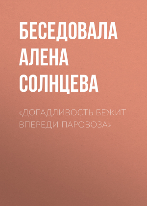 обложка книги «ДОГАДЛИВОСТЬ БЕЖИТ ВПЕРЕДИ ПАРОВОЗА» - Беседовала Алена Солнцева