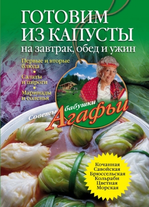 обложка книги Готовим из капусты на завтрак, обед и ужин. Первые и вторые блюда, салаты и пироги, маринады и соленья - Агафья Звонарева