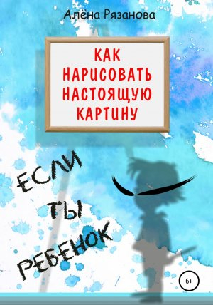 обложка книги Как нарисовать настоящую картину, если ты ребенок - Алёна Рязанова