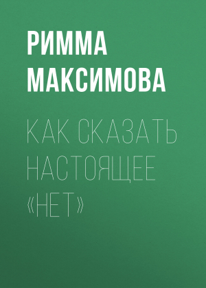 обложка книги КАК СКАЗАТЬ НАСТОЯЩЕЕ «НЕТ» - Римма Максимова
