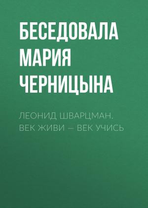 обложка книги ЛЕОНИД ШВАРЦМАН. ВЕК ЖИВИ – ВЕК УЧИСЬ - Беседовала Мария Черницына