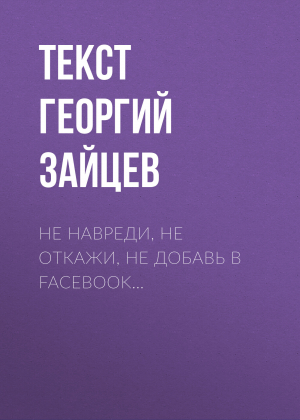 обложка книги Не навреди, не откажи, не добавь в Facebook… - Текст Георгий Зайцев