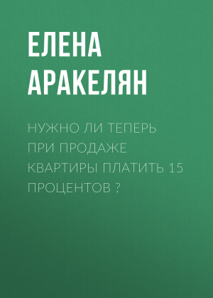 обложка книги Нужно ли теперь при продаже квартиры платить 15 процентов? - Елена АРАКЕЛЯН