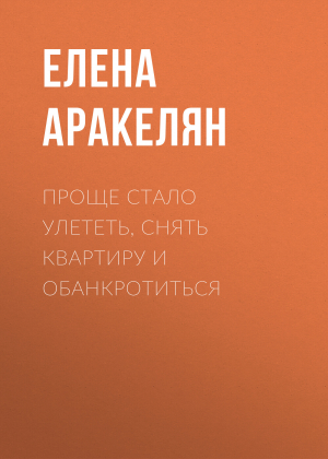 обложка книги Проще стало улететь, снять квартиру и обанкротиться - Елена АРАКЕЛЯН