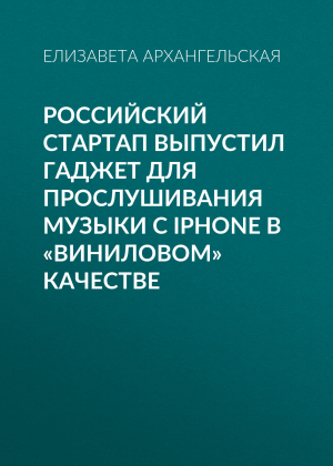 обложка книги Российский стартап выпустил гаджет для прослушивания музыки с iPhone в «виниловом» качестве - Елизавета Архангельская
