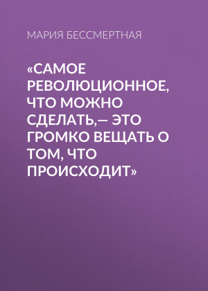 обложка книги «Самое революционное, что можно сделать,– это громко вещать о том, что происходит» - Мария Бессмертная