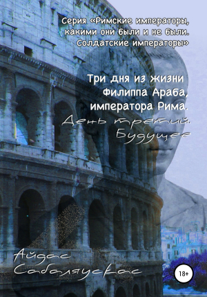 обложка книги Три дня из жизни Филиппа Араба, императора Рима. День третий. Будущее - Айдас Сабаляускас