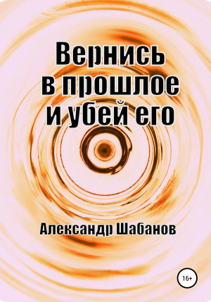 обложка книги Вернись в прошлое и убей его (СИ) - Александр Шабанов