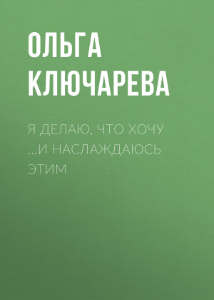 обложка книги Я ДЕЛАЮ, ЧТО ХОЧУ …И НАСЛАЖДАЮСЬ ЭТИМ - ОЛЬГА КЛЮЧАРЕВА