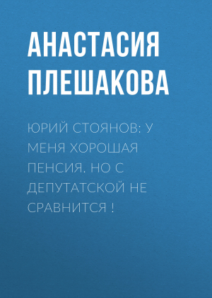 обложка книги Юрий СТОЯНОВ: У меня хорошая пенсия. Но с депутатской не сравнится ! - Анастасия ПЛЕШАКОВА